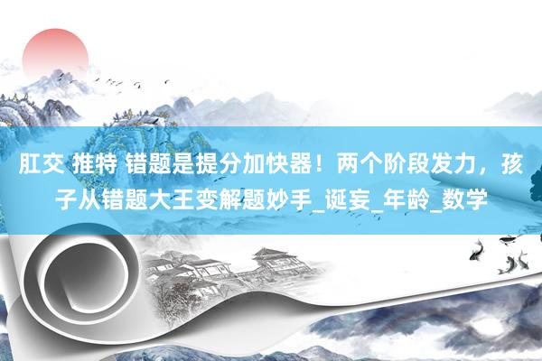 肛交 推特 错题是提分加快器！两个阶段发力，孩子从错题大王变解题妙手_诞妄_年龄_数学