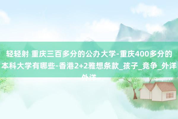 轻轻射 重庆三百多分的公办大学-重庆400多分的本科大学有哪些-香港2+2雅想条款_孩子_竞争_外洋
