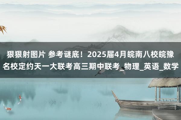 狠狠射图片 参考谜底！2025届4月皖南八校皖豫名校定约天一大联考高三期中联考_物理_英语_数学