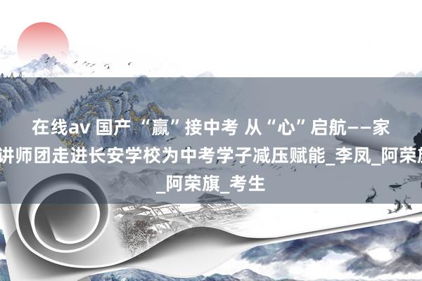 在线av 国产 “赢”接中考 从“心”启航——家庭老到讲师团走进长安学校为中考学子减压赋能_李凤_阿荣旗_考生