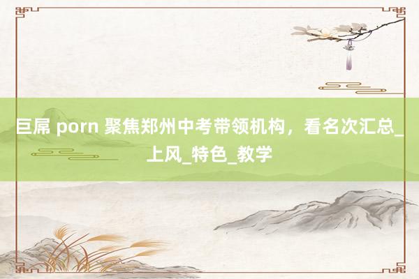 巨屌 porn 聚焦郑州中考带领机构，看名次汇总_上风_特色_教学