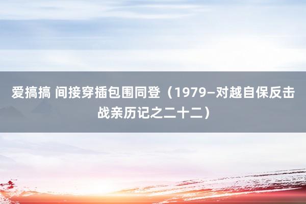 爱搞搞 间接穿插包围同登（1979—对越自保反击战亲历记之二十二）