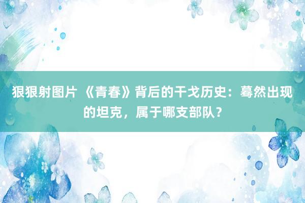 狠狠射图片 《青春》背后的干戈历史：蓦然出现的坦克，属于哪支部队？
