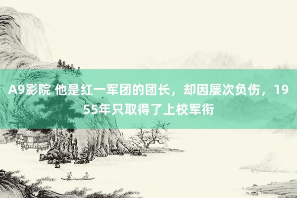 A9影院 他是红一军团的团长，却因屡次负伤，1955年只取得了上校军衔