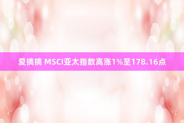 爱搞搞 MSCI亚太指数高涨1%至178.16点