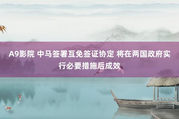 A9影院 中马签署互免签证协定 将在两国政府实行必要措施后成效