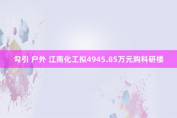 勾引 户外 江南化工拟4945.85万元购科研楼