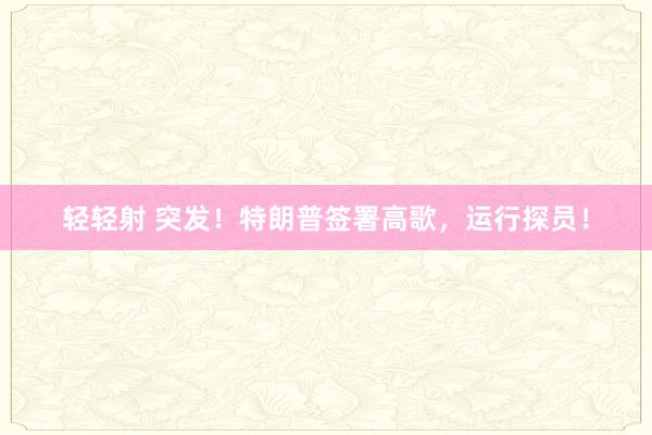 轻轻射 突发！特朗普签署高歌，运行探员！