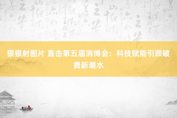 狠狠射图片 直击第五届消博会：科技赋能引颈破费新潮水