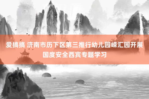 爱搞搞 济南市历下区第三推行幼儿园嵘汇园开展国度安全西宾专题学习