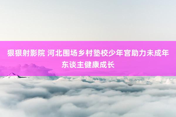 狠狠射影院 河北围场乡村塾校少年宫助力未成年东谈主健康成长