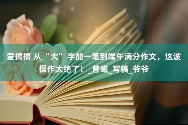 爱搞搞 从 “大” 字加一笔到端午满分作文，这波操作太绝了！_曾曦_写稿_爷爷