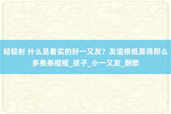 轻轻射 什么是着实的好一又友？友谊根柢莫得那么多条条框框_孩子_小一又友_酬酢