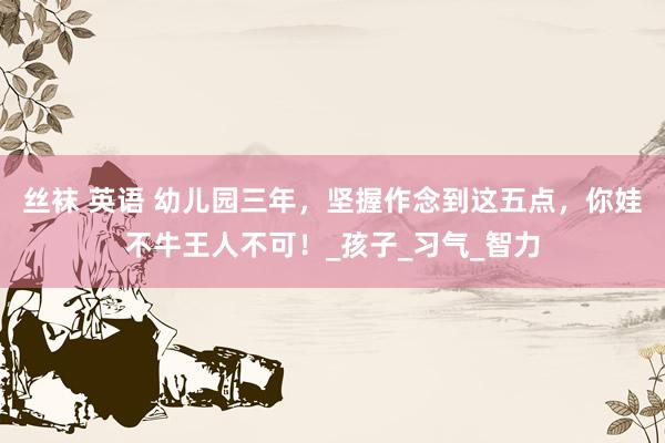 丝袜 英语 幼儿园三年，坚握作念到这五点，你娃不牛王人不可！_孩子_习气_智力