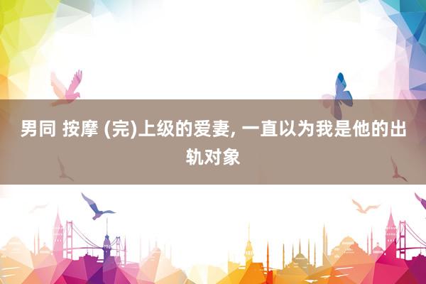 男同 按摩 (完)上级的爱妻, 一直以为我是他的出轨对象