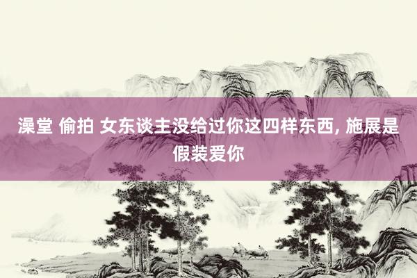 澡堂 偷拍 女东谈主没给过你这四样东西, 施展是假装爱你