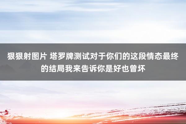 狠狠射图片 塔罗牌测试对于你们的这段情态最终的结局我来告诉你是好也曾坏