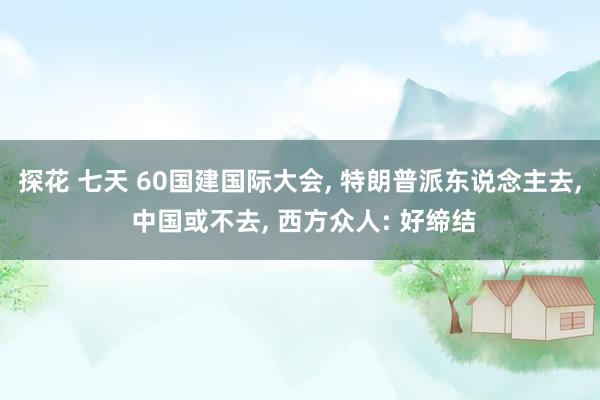 探花 七天 60国建国际大会, 特朗普派东说念主去, 中国或不去, 西方众人: 好缔结