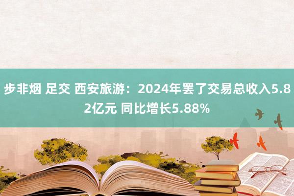步非烟 足交 西安旅游：2024年罢了交易总收入5.82亿元 同比增长5.88%