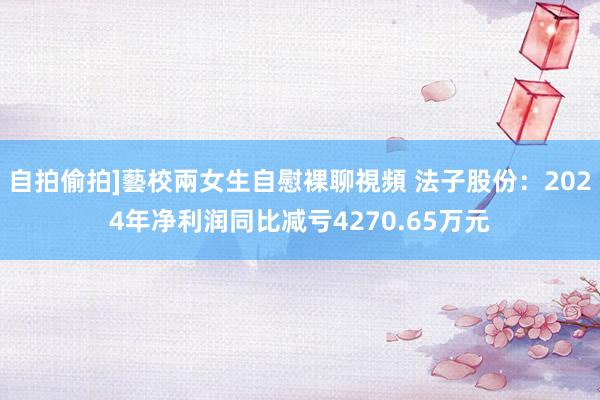 自拍偷拍]藝校兩女生自慰裸聊視頻 法子股份：2024年净利润同比减亏4270.65万元