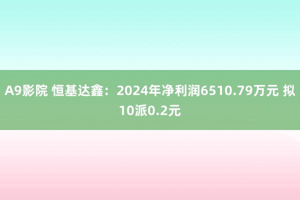 A9影院 恒基达鑫：2024年净利润6510.79万元 拟10派0.2元