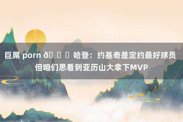 巨屌 porn 👀哈登：约基奇是定约最好球员 但咱们思看到亚历山大拿下MVP