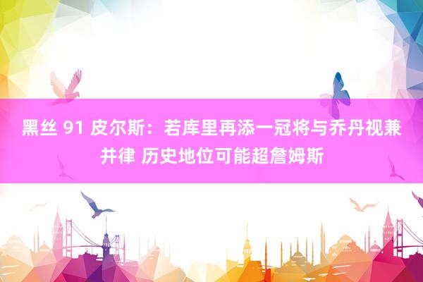 黑丝 91 皮尔斯：若库里再添一冠将与乔丹视兼并律 历史地位可能超詹姆斯