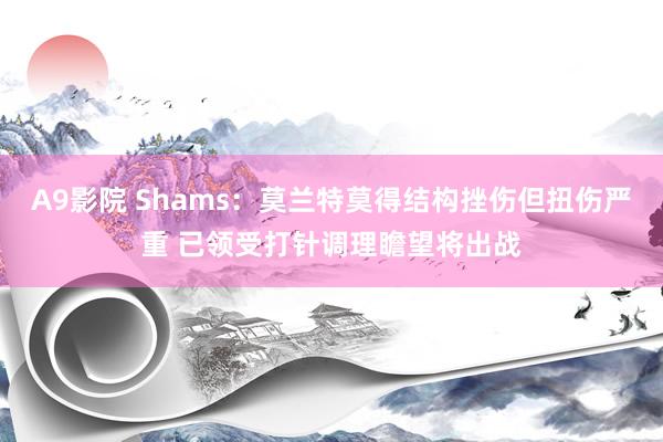 A9影院 Shams：莫兰特莫得结构挫伤但扭伤严重 已领受打针调理瞻望将出战