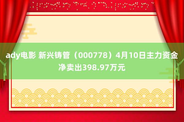 ady电影 新兴铸管（000778）4月10日主力资金净卖出398.97万元