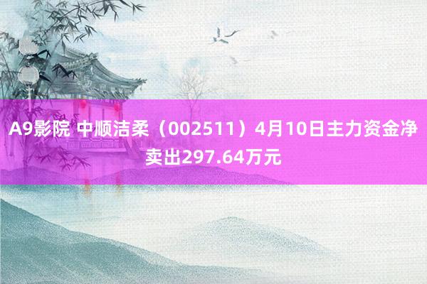 A9影院 中顺洁柔（002511）4月10日主力资金净卖出297.64万元