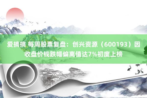 爱搞搞 每周股票复盘：创兴资源（600193）因收盘价钱跌幅偏离值达7%初度上榜