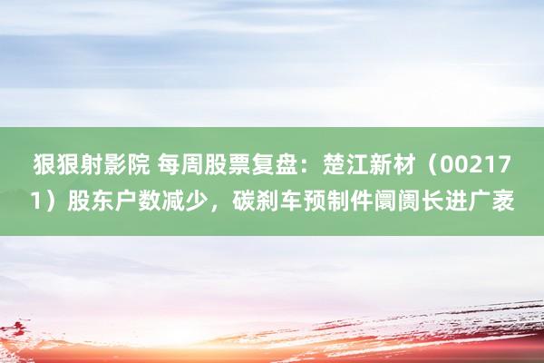 狠狠射影院 每周股票复盘：楚江新材（002171）股东户数减少，碳刹车预制件阛阓长进广袤