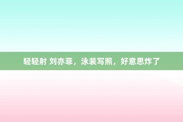 轻轻射 刘亦菲，泳装写照，好意思炸了