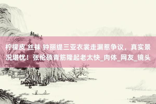 柠檬皮 丝袜 钟丽缇三亚衣裳走漏惹争议，真实景况堪忧！张伦硕青筋隆起老太快_肉体_网友_镜头