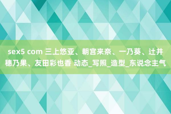 sex5 com 三上悠亚、朝宫来奈、一乃葵、辻井穗乃果、友田彩也香 动态_写照_造型_东说念主气