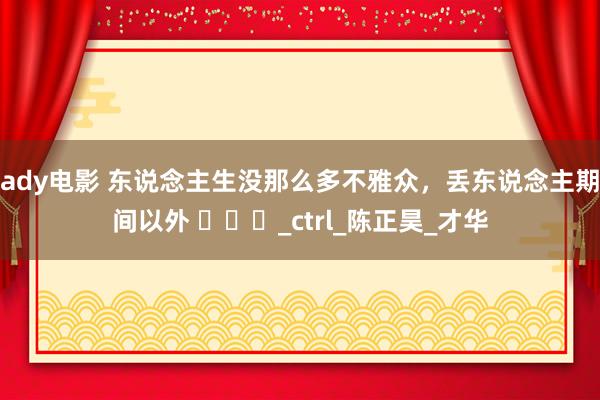 ady电影 东说念主生没那么多不雅众，丢东说念主期间以外 ​​​_ctrl_陈正昊_才华