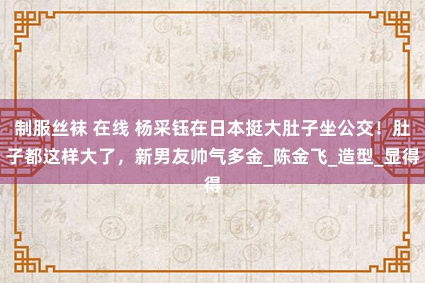 制服丝袜 在线 杨采钰在日本挺大肚子坐公交！肚子都这样大了，新男友帅气多金_陈金飞_造型_显得