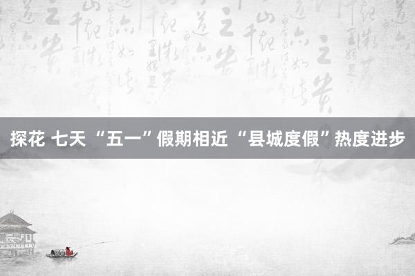 探花 七天 “五一”假期相近 “县城度假”热度进步
