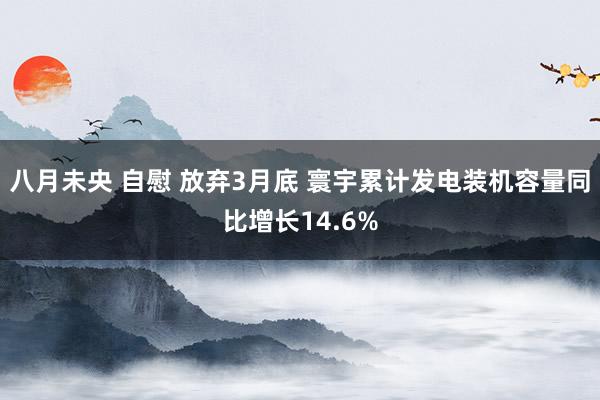 八月未央 自慰 放弃3月底 寰宇累计发电装机容量同比增长14.6%