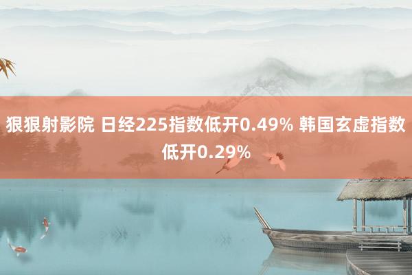 狠狠射影院 日经225指数低开0.49% 韩国玄虚指数低开0.29%