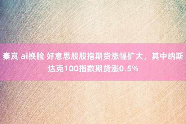 秦岚 ai换脸 好意思股股指期货涨幅扩大，其中纳斯达克100指数期货涨0.5%