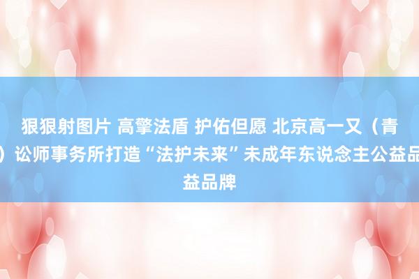 狠狠射图片 高擎法盾 护佑但愿 北京高一又（青岛）讼师事务所打造“法护未来”未成年东说念主公益品牌