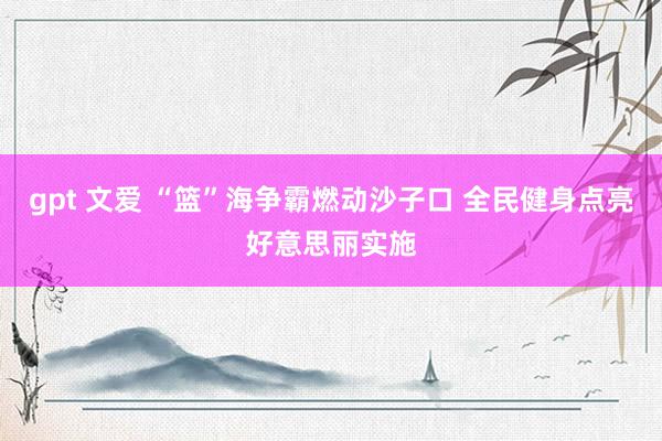 gpt 文爱 “篮”海争霸燃动沙子口 全民健身点亮好意思丽实施