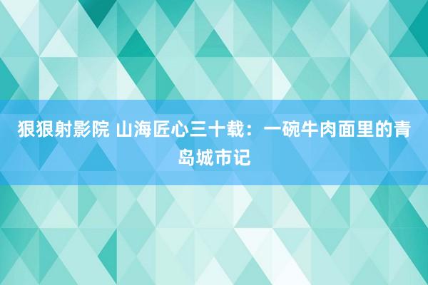狠狠射影院 山海匠心三十载：一碗牛肉面里的青岛城市记