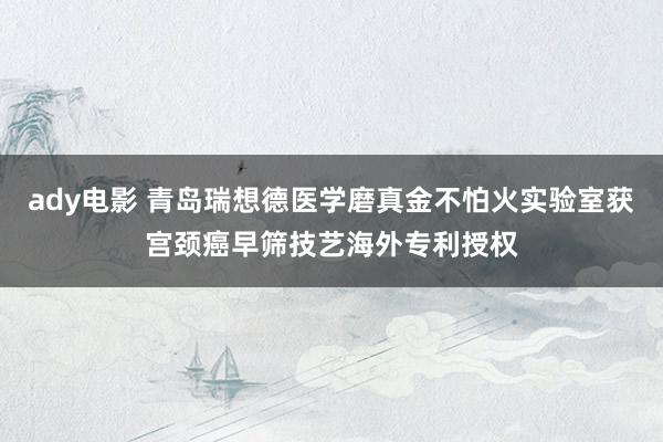 ady电影 青岛瑞想德医学磨真金不怕火实验室获宫颈癌早筛技艺海外专利授权