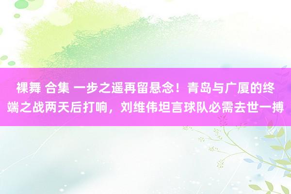 裸舞 合集 一步之遥再留悬念！青岛与广厦的终端之战两天后打响，刘维伟坦言球队必需去世一搏