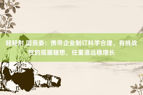 轻轻射 国资委：携带企业制订科学合理、有挑战性的规画瞎想，任重道远稳增长