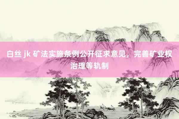 白丝 jk 矿法实施条例公开征求意见，完善矿业权治理等轨制