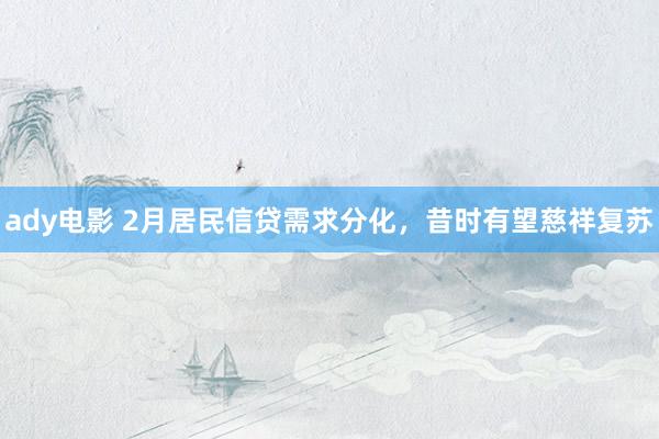 ady电影 2月居民信贷需求分化，昔时有望慈祥复苏