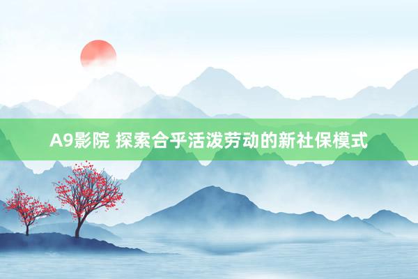 A9影院 探索合乎活泼劳动的新社保模式